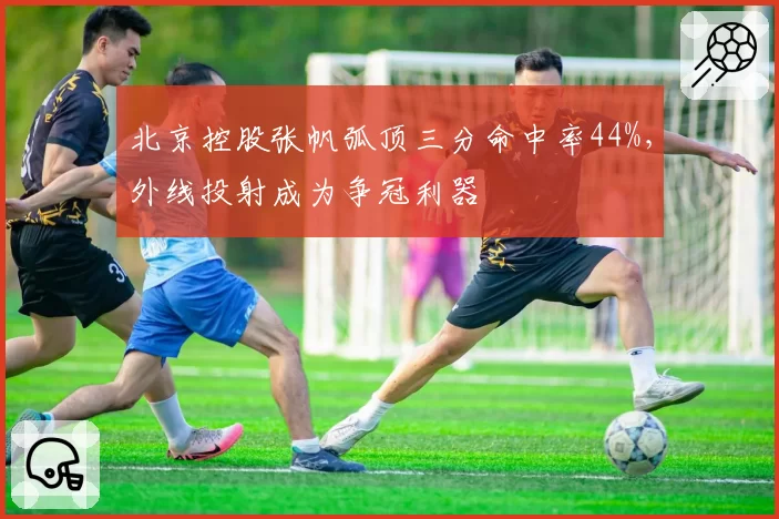 北京控股张帆弧顶三分命中率44%,外线投射成为争冠利器
