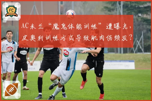 AC米兰“魔鬼体能训练”遭曝光,皮奥利训练方式导致肌肉伤频发?