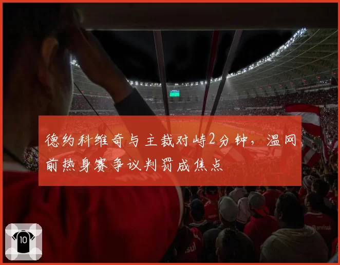 德约科维奇与主裁对峙2分钟,温网前热身赛争议判罚成焦点