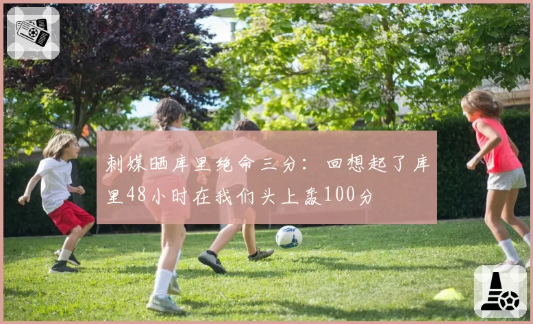 刺媒晒库里绝命三分：回想起了库里48小时在我们头上轰100分