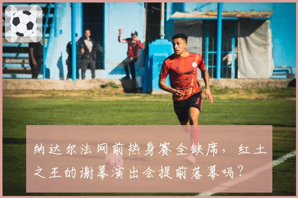 纳达尔法网前热身赛全缺席，红土之王的谢幕演出会提前落幕吗？