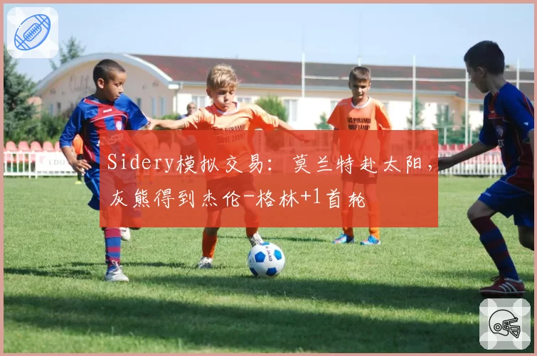 Sidery模拟交易：莫兰特赴太阳，灰熊得到杰伦-格林+1首轮