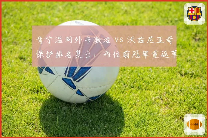 肯宁温网外卡激活 vs 沃兹尼亚奇保护排名复出,两位前冠军重返草地命运有何异同?