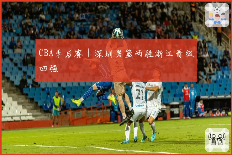 CBA季后赛｜深圳男篮两胜浙江晋级四强