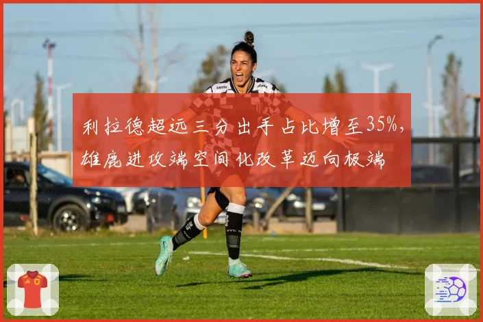 利拉德超远三分出手占比增至35%,雄鹿进攻端空间化改革迈向极端