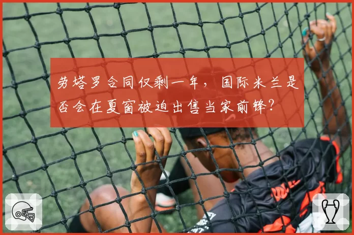 劳塔罗合同仅剩一年，国际米兰是否会在夏窗被迫出售当家前锋？