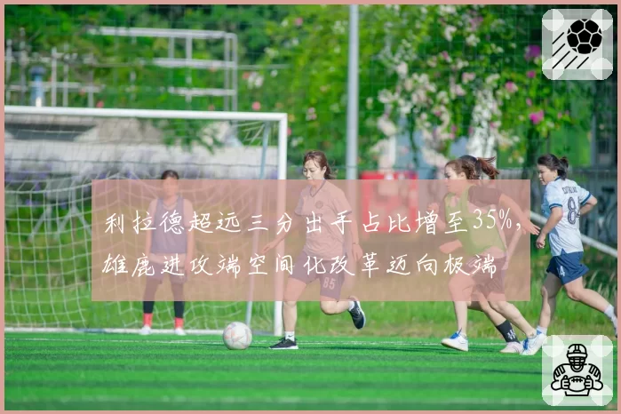 利拉德超远三分出手占比增至35%,雄鹿进攻端空间化改革迈向极端