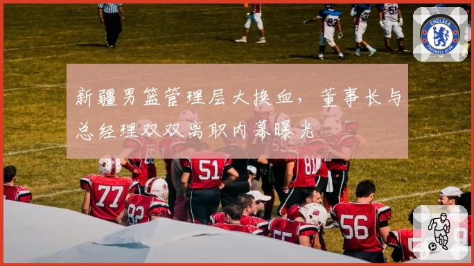新疆男篮管理层大换血，董事长与总经理双双离职内幕曝光