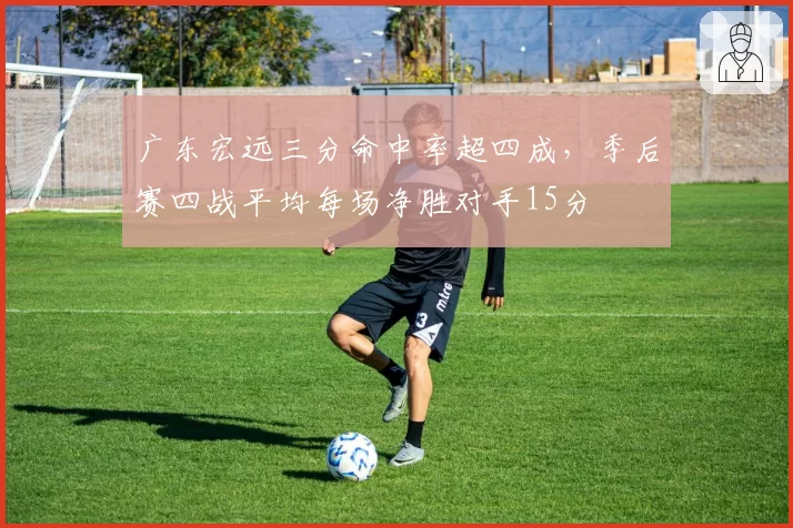 广东宏远三分命中率超四成,季后赛四战平均每场净胜对手15分