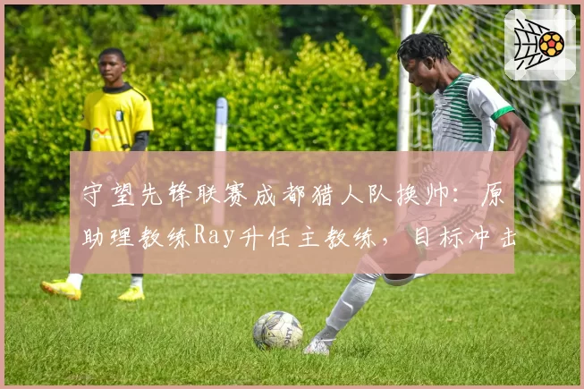 守望先锋联赛成都猎人队换帅:原助理教练Ray升任主教练,目标冲击季后赛