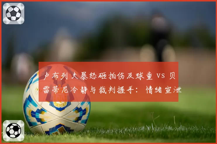 卢布列夫暴怒砸拍伤及球童 vs 贝雷蒂尼冷静与裁判握手：情绪宣泄失控与克制的两极