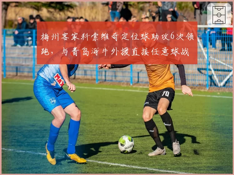 梅州客家科索维奇定位球助攻6次领跑，与青岛海牛外援直接任意球战术存差异