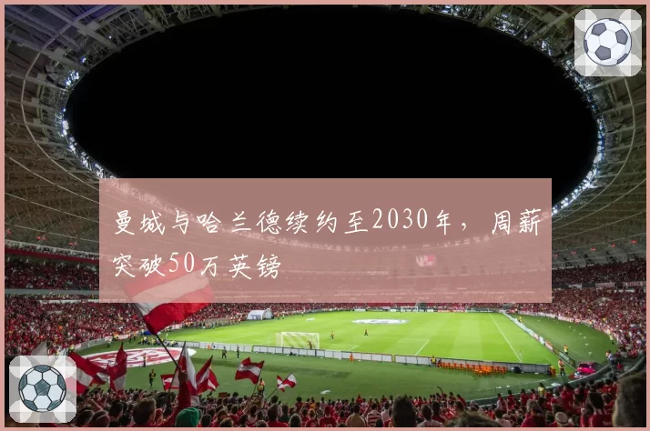 曼城与哈兰德续约至2030年,周薪突破50万英镑