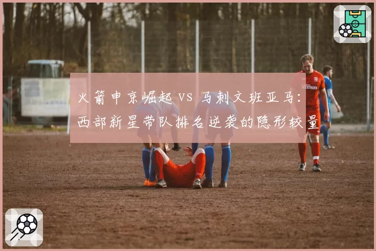 火箭申京崛起 vs 马刺文班亚马:西部新星带队排名逆袭的隐形较量