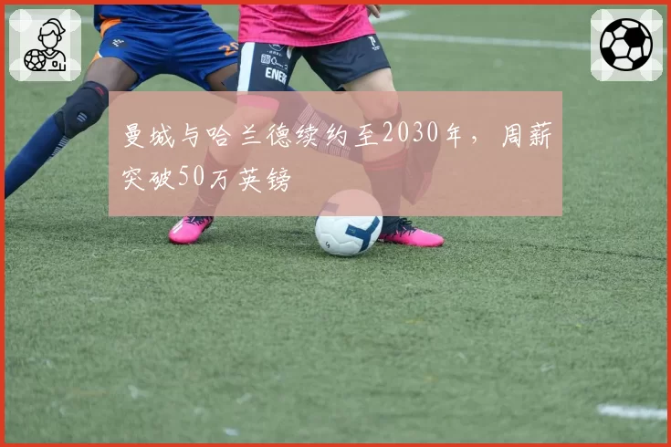 曼城与哈兰德续约至2030年,周薪突破50万英镑
