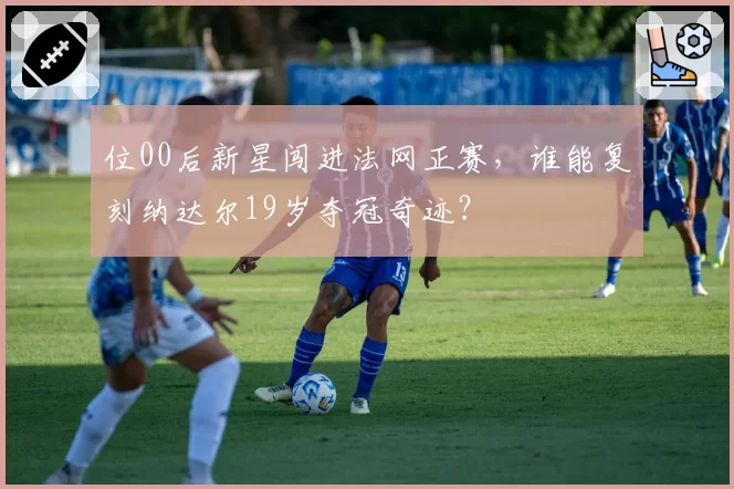 位00后新星闯进法网正赛,谁能复刻纳达尔19岁夺冠奇迹?