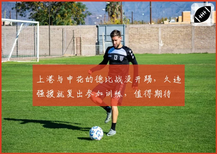 上港与申花的德比战没开踢,久违强援就复出参加训练,值得期待