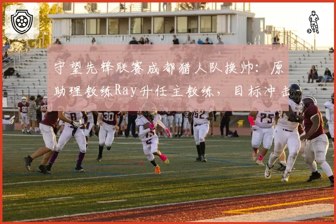 守望先锋联赛成都猎人队换帅：原助理教练Ray升任主教练，目标冲击季后赛