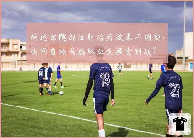 纳达尔髋部注射治疗效果不明朗，法网首轮或成职业生涯告别战？