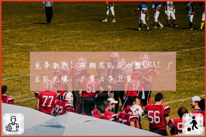 竞争激烈！布朗尼队友加盟CBA！广东队无缘，广厦力争卫冕