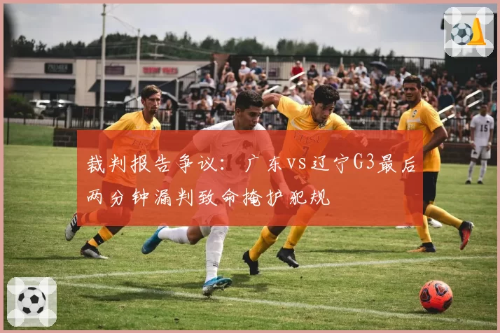 裁判报告争议：广东vs辽宁G3最后两分钟漏判致命掩护犯规