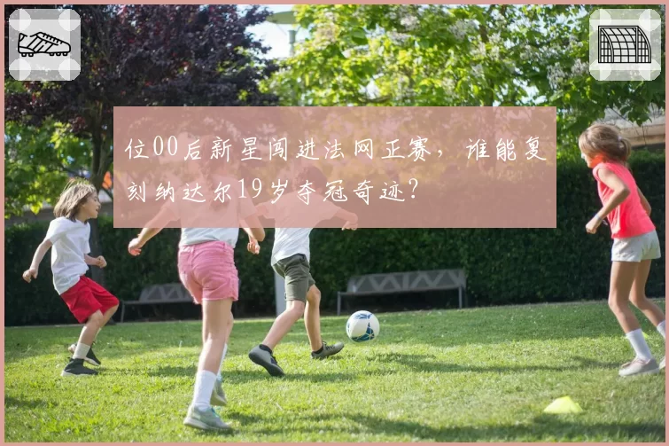 位00后新星闯进法网正赛,谁能复刻纳达尔19岁夺冠奇迹?
