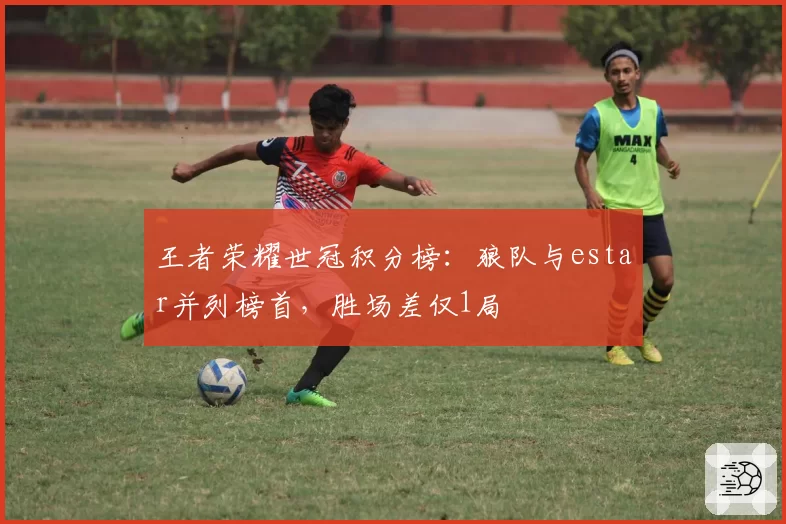 王者荣耀世冠积分榜:狼队与estar并列榜首,胜场差仅1局
