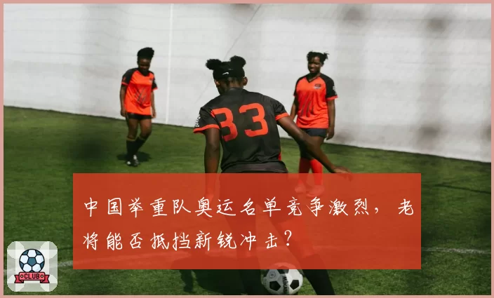 中国举重队奥运名单竞争激烈，老将能否抵挡新锐冲击？