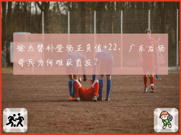 徐杰替补登场正负值+22,广东后场奇兵为何难获首发?