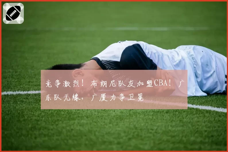 竞争激烈！布朗尼队友加盟CBA！广东队无缘，广厦力争卫冕