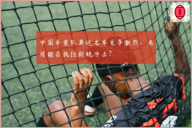 中国举重队奥运名单竞争激烈,老将能否抵挡新锐冲击?