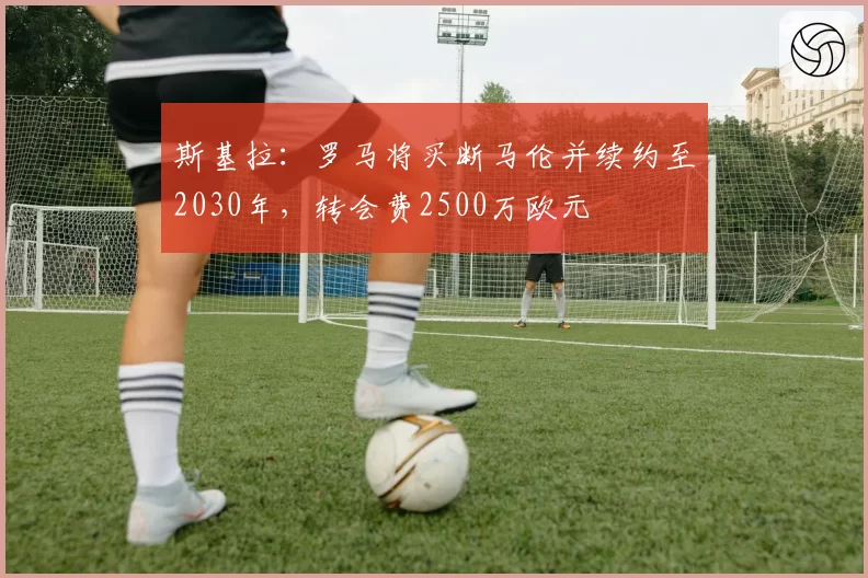 斯基拉：罗马将买断马伦并续约至2030年，转会费2500万欧元