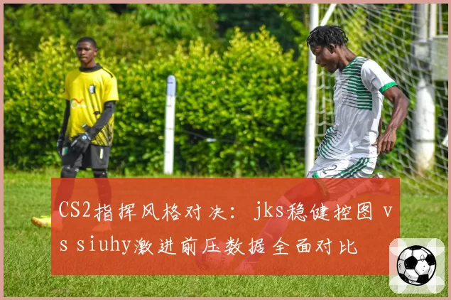 CS2指挥风格对决:jks稳健控图 vs siuhy激进前压数据全面对比
