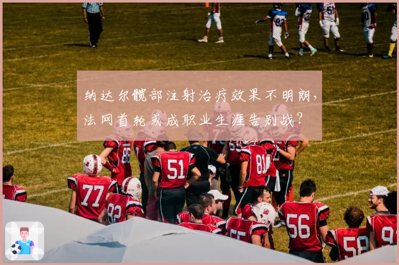 纳达尔髋部注射治疗效果不明朗,法网首轮或成职业生涯告别战?