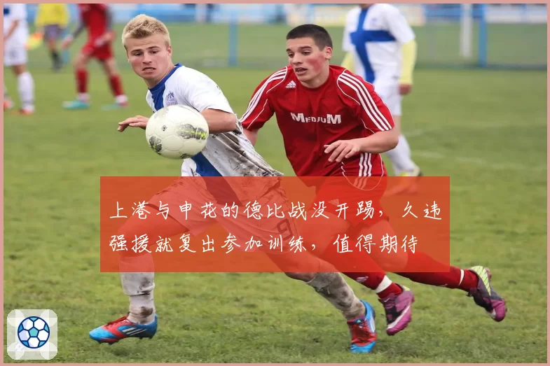 上港与申花的德比战没开踢，久违强援就复出参加训练，值得期待